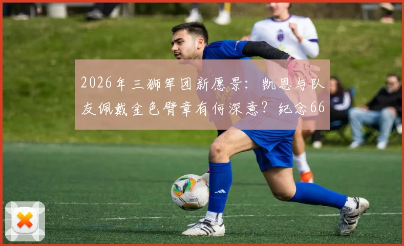 2026年三狮军团新愿景：凯恩与队友佩戴金色臂章有何深意？纪念66年世界杯首冠与凯恩金靴荣耀